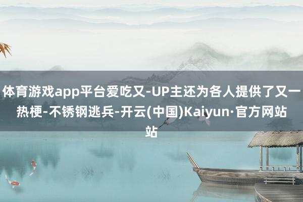 体育游戏app平台爱吃又-UP主还为各人提供了又一热梗-不锈钢逃兵-开云(中国)Kaiyun·官方网站