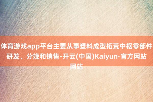 体育游戏app平台主要从事塑料成型拓荒中枢零部件研发、分娩和销售-开云(中国)Kaiyun·官方网站