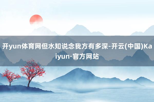 开yun体育网但水知说念我方有多深-开云(中国)Kaiyun·官方网站