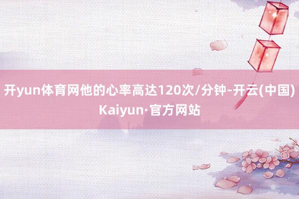 开yun体育网他的心率高达120次/分钟-开云(中国)Kaiyun·官方网站