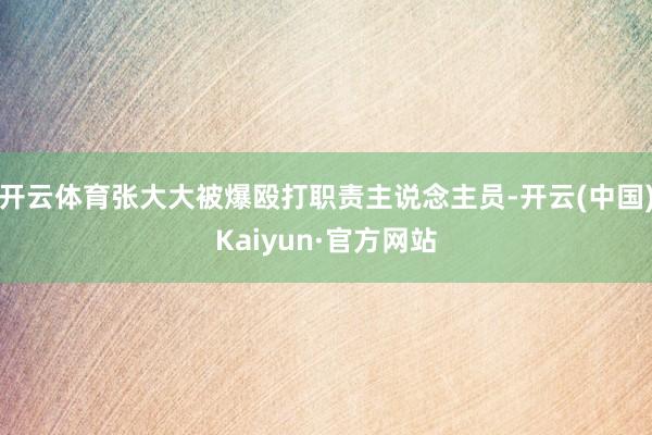 开云体育张大大被爆殴打职责主说念主员-开云(中国)Kaiyun·官方网站