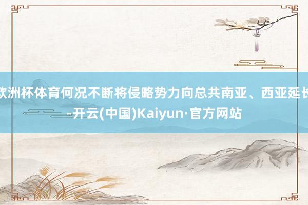 欧洲杯体育何况不断将侵略势力向总共南亚、西亚延长-开云(中国)Kaiyun·官方网站