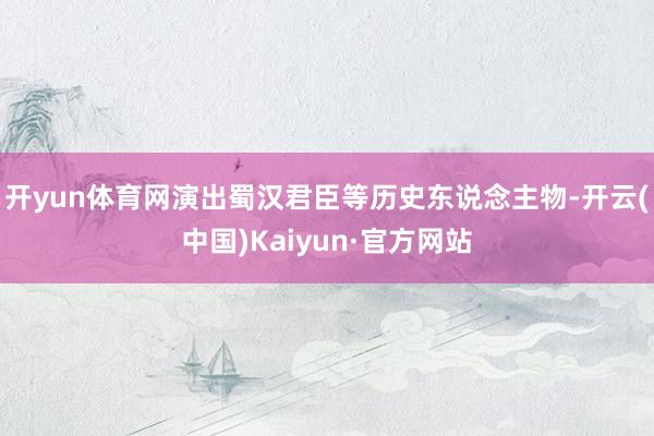 开yun体育网演出蜀汉君臣等历史东说念主物-开云(中国)Kaiyun·官方网站