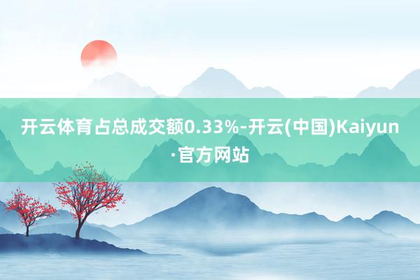 开云体育占总成交额0.33%-开云(中国)Kaiyun·官方网站