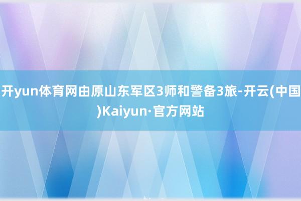 开yun体育网由原山东军区3师和警备3旅-开云(中国)Kaiyun·官方网站