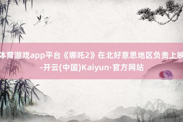 体育游戏app平台《哪吒2》在北好意思地区负责上映-开云(中国)Kaiyun·官方网站