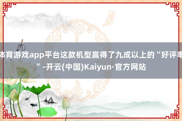 体育游戏app平台这款机型赢得了九成以上的“好评率”-开云(中国)Kaiyun·官方网站