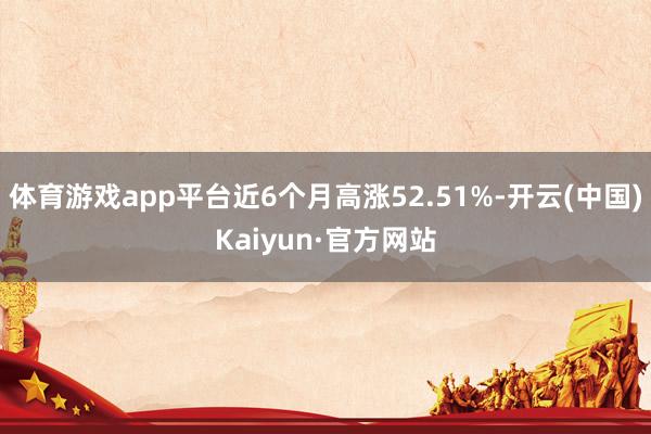 体育游戏app平台近6个月高涨52.51%-开云(中国)Kaiyun·官方网站