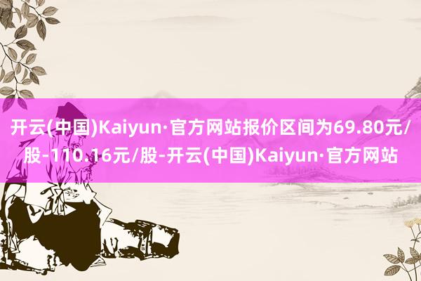 开云(中国)Kaiyun·官方网站报价区间为69.80元/股-110.16元/股-开云(中国)Kaiyun·官方网站