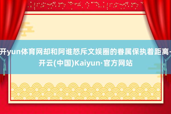 开yun体育网却和阿谁怒斥文娱圈的眷属保执着距离-开云(中国)Kaiyun·官方网站
