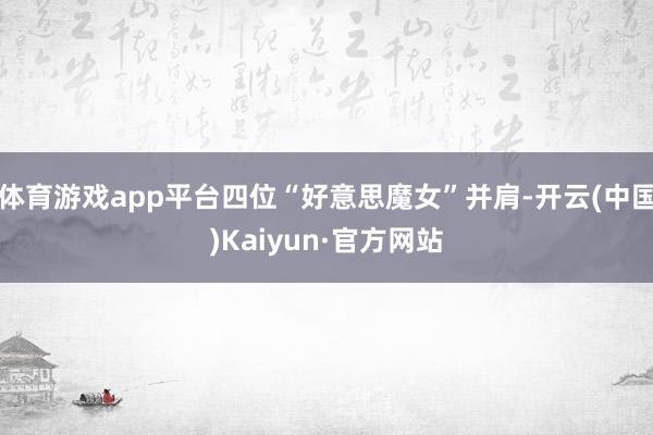 体育游戏app平台四位“好意思魔女”并肩-开云(中国)Kaiyun·官方网站