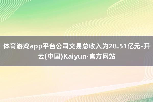 体育游戏app平台　　公司交易总收入为28.51亿元-开云(中国)Kaiyun·官方网站