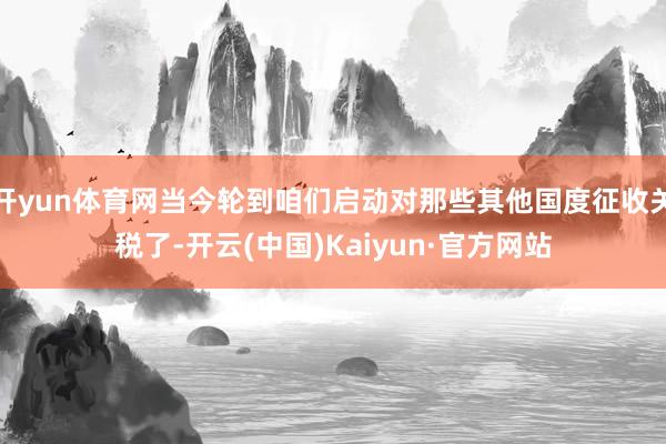 开yun体育网当今轮到咱们启动对那些其他国度征收关税了-开云(中国)Kaiyun·官方网站