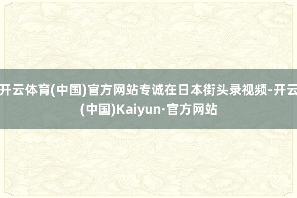 开云体育(中国)官方网站专诚在日本街头录视频-开云(中国)Kaiyun·官方网站