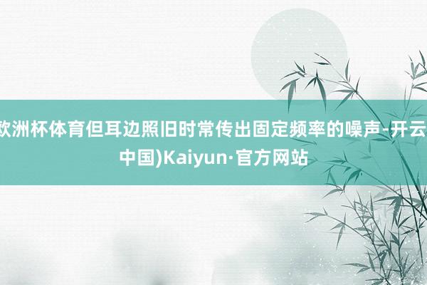 欧洲杯体育但耳边照旧时常传出固定频率的噪声-开云(中国)Kaiyun·官方网站