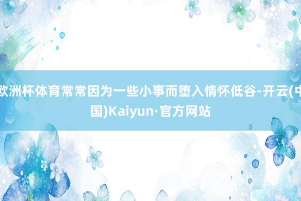 欧洲杯体育常常因为一些小事而堕入情怀低谷-开云(中国)Kaiyun·官方网站