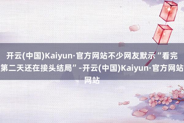 开云(中国)Kaiyun·官方网站不少网友默示“看完第二天还在接头结局”-开云(中国)Kaiyun·官方网站