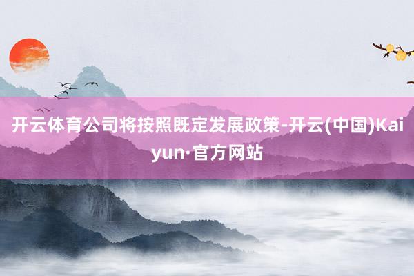 开云体育公司将按照既定发展政策-开云(中国)Kaiyun·官方网站