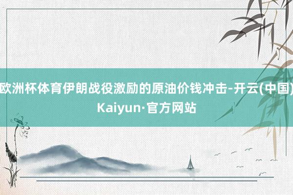 欧洲杯体育伊朗战役激励的原油价钱冲击-开云(中国)Kaiyun·官方网站