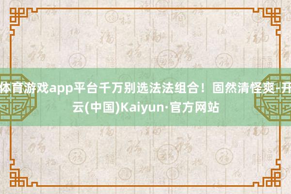 体育游戏app平台千万别选法法组合！固然清怪爽-开云(中国)Kaiyun·官方网站