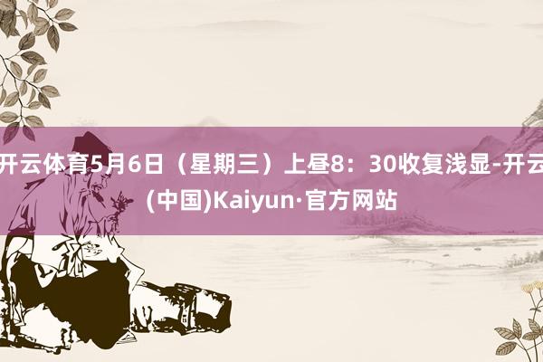 开云体育5月6日（星期三）上昼8：30收复浅显-开云(中国)Kaiyun·官方网站