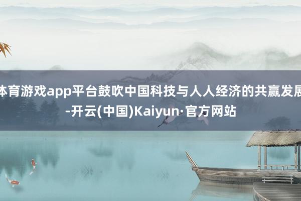 体育游戏app平台鼓吹中国科技与人人经济的共赢发展-开云(中国)Kaiyun·官方网站