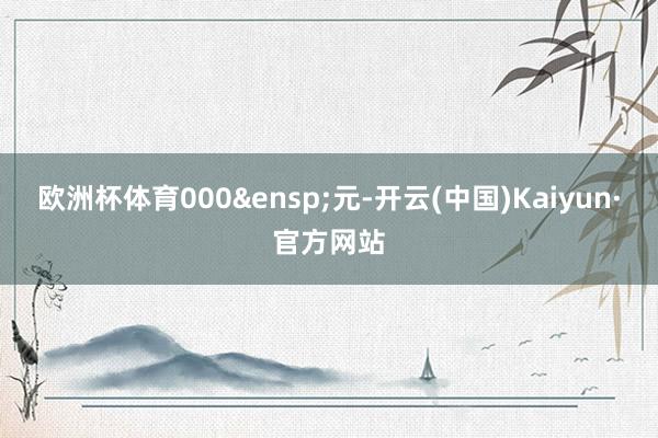 欧洲杯体育000&ensp;元-开云(中国)Kaiyun·官方网站