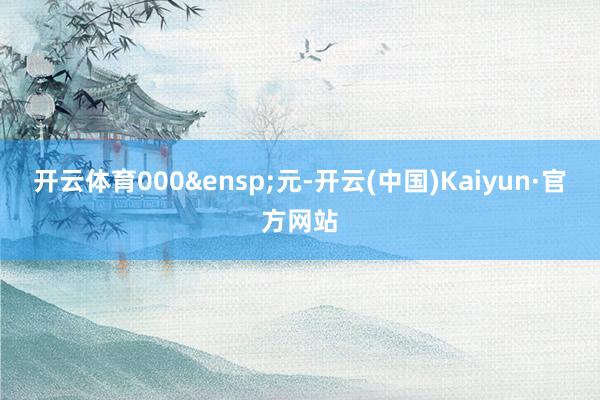 开云体育000&ensp;元-开云(中国)Kaiyun·官方网站
