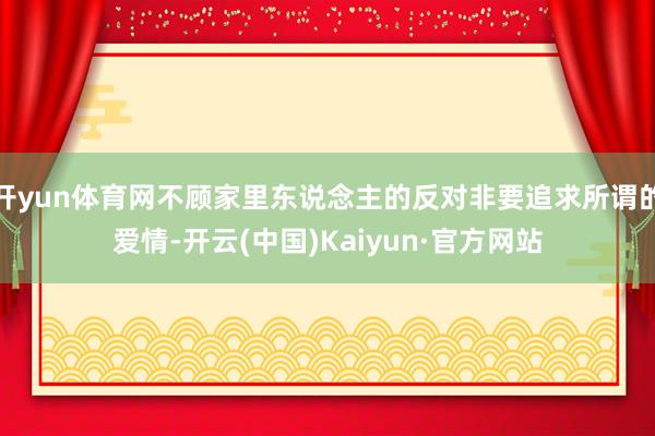 开yun体育网不顾家里东说念主的反对非要追求所谓的爱情-开云(中国)Kaiyun·官方网站