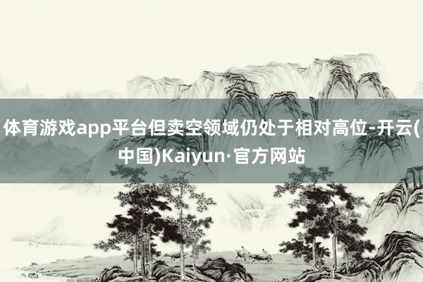 体育游戏app平台但卖空领域仍处于相对高位-开云(中国)Kaiyun·官方网站