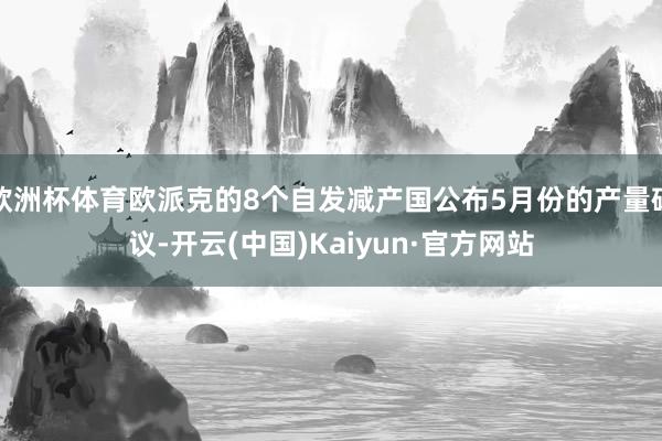 欧洲杯体育欧派克的8个自发减产国公布5月份的产量磋议-开云(中国)Kaiyun·官方网站