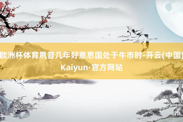 欧洲杯体育夙昔几年好意思国处于牛市时-开云(中国)Kaiyun·官方网站