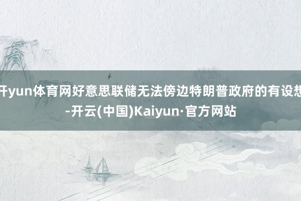 开yun体育网好意思联储无法傍边特朗普政府的有设想-开云(中国)Kaiyun·官方网站