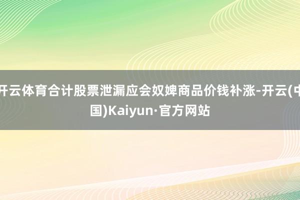 开云体育合计股票泄漏应会奴婢商品价钱补涨-开云(中国)Kaiyun·官方网站