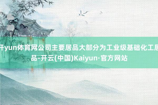 开yun体育网公司主要居品大部分为工业级基础化工居品-开云(中国)Kaiyun·官方网站