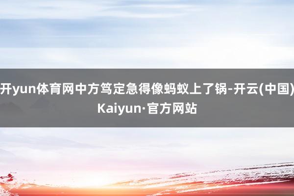 开yun体育网中方笃定急得像蚂蚁上了锅-开云(中国)Kaiyun·官方网站