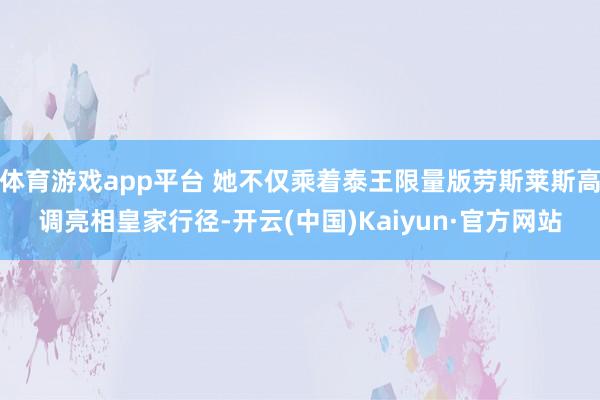 体育游戏app平台 她不仅乘着泰王限量版劳斯莱斯高调亮相皇家行径-开云(中国)Kaiyun·官方网站