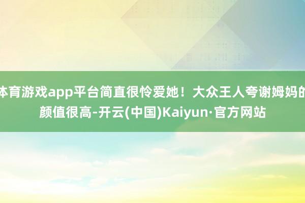 体育游戏app平台简直很怜爱她！大众王人夸谢姆妈的颜值很高-开云(中国)Kaiyun·官方网站