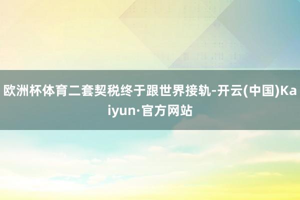 欧洲杯体育二套契税终于跟世界接轨-开云(中国)Kaiyun·官方网站