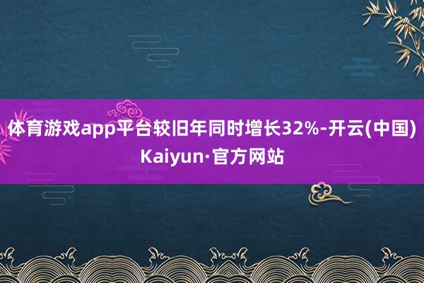 体育游戏app平台较旧年同时增长32%-开云(中国)Kaiyun·官方网站