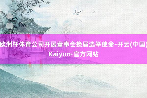 欧洲杯体育公司开展董事会换届选举使命-开云(中国)Kaiyun·官方网站