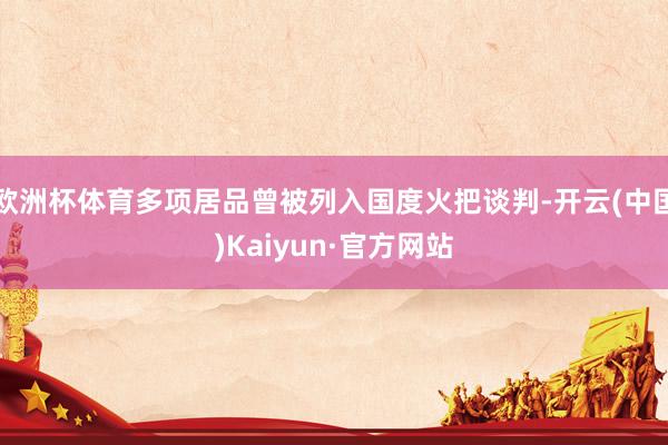 欧洲杯体育多项居品曾被列入国度火把谈判-开云(中国)Kaiyun·官方网站