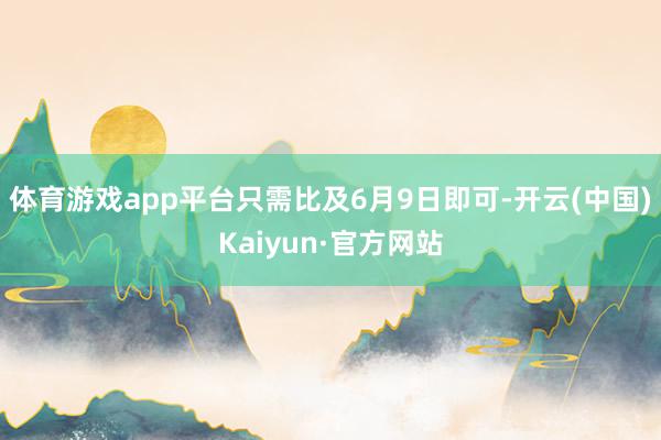 体育游戏app平台只需比及6月9日即可-开云(中国)Kaiyun·官方网站