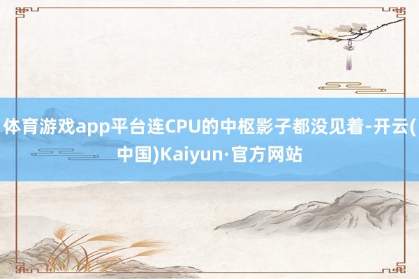 体育游戏app平台连CPU的中枢影子都没见着-开云(中国)Kaiyun·官方网站