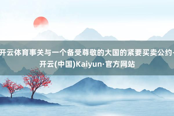 开云体育事关与一个备受尊敬的大国的紧要买卖公约-开云(中国)Kaiyun·官方网站
