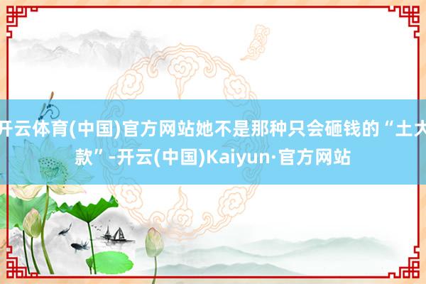 开云体育(中国)官方网站她不是那种只会砸钱的“土大款”-开云(中国)Kaiyun·官方网站