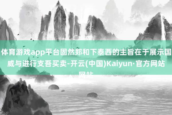 体育游戏app平台固然郑和下泰西的主旨在于展示国威与进行支吾买卖-开云(中国)Kaiyun·官方网站