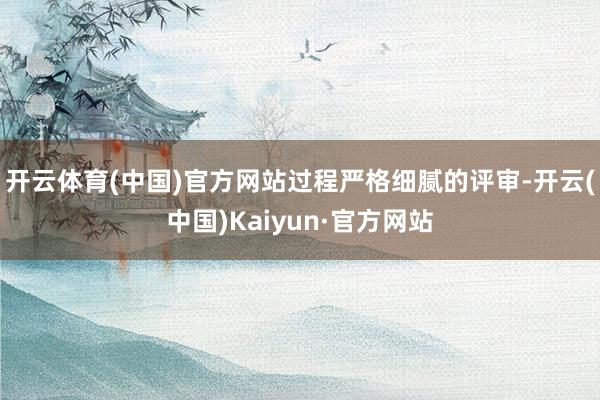 开云体育(中国)官方网站　　过程严格细腻的评审-开云(中国)Kaiyun·官方网站