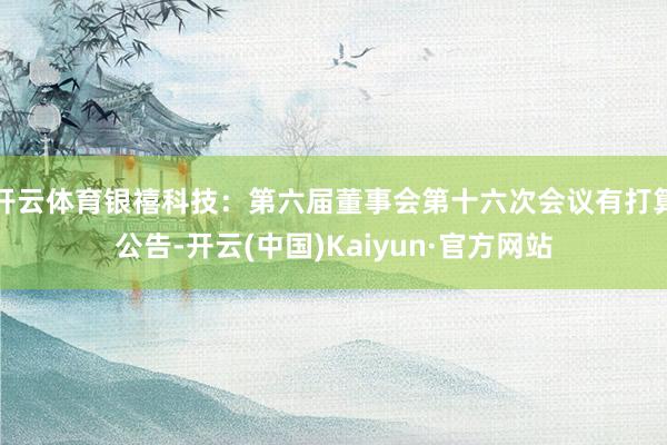 开云体育银禧科技：第六届董事会第十六次会议有打算公告-开云(中国)Kaiyun·官方网站