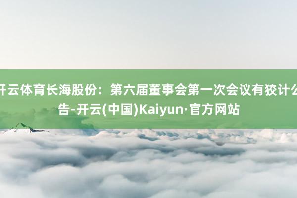 开云体育长海股份：第六届董事会第一次会议有狡计公告-开云(中国)Kaiyun·官方网站